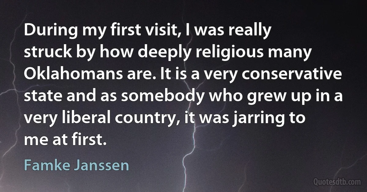 During my first visit, I was really struck by how deeply religious many Oklahomans are. It is a very conservative state and as somebody who grew up in a very liberal country, it was jarring to me at first. (Famke Janssen)