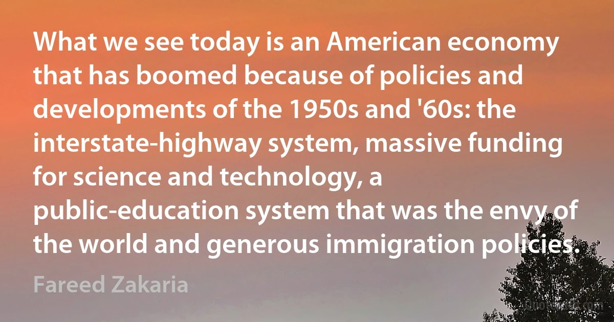 What we see today is an American economy that has boomed because of policies and developments of the 1950s and '60s: the interstate-highway system, massive funding for science and technology, a public-education system that was the envy of the world and generous immigration policies. (Fareed Zakaria)