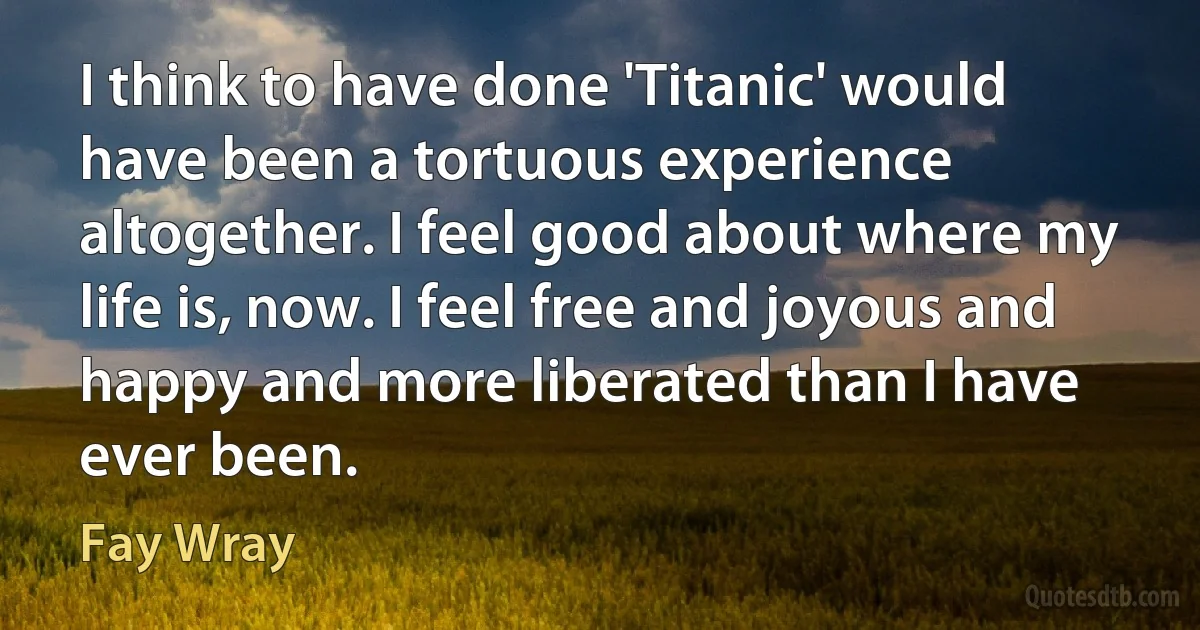 I think to have done 'Titanic' would have been a tortuous experience altogether. I feel good about where my life is, now. I feel free and joyous and happy and more liberated than I have ever been. (Fay Wray)