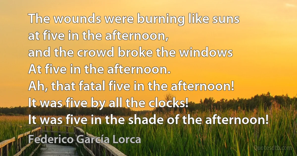 The wounds were burning like suns
at five in the afternoon,
and the crowd broke the windows
At five in the afternoon.
Ah, that fatal five in the afternoon!
It was five by all the clocks!
It was five in the shade of the afternoon! (Federico García Lorca)