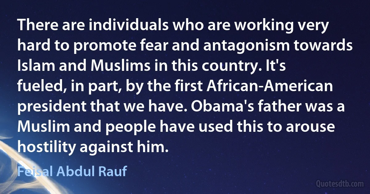 There are individuals who are working very hard to promote fear and antagonism towards Islam and Muslims in this country. It's fueled, in part, by the first African-American president that we have. Obama's father was a Muslim and people have used this to arouse hostility against him. (Feisal Abdul Rauf)