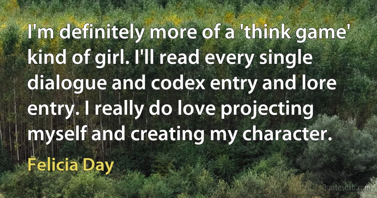 I'm definitely more of a 'think game' kind of girl. I'll read every single dialogue and codex entry and lore entry. I really do love projecting myself and creating my character. (Felicia Day)