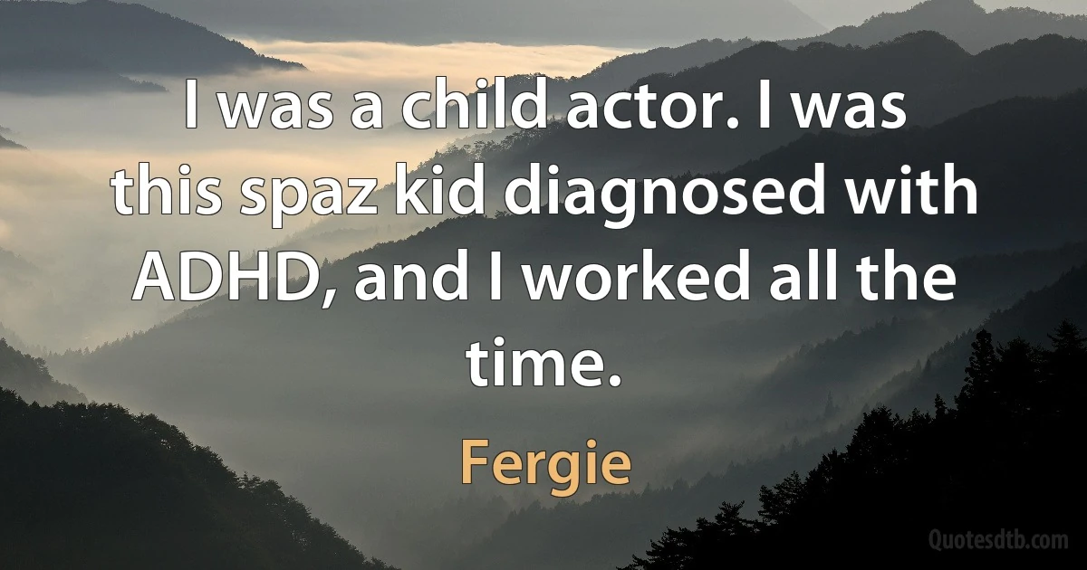 I was a child actor. I was this spaz kid diagnosed with ADHD, and I worked all the time. (Fergie)