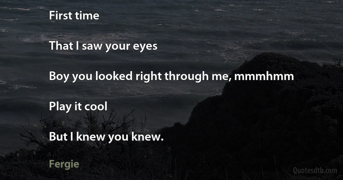 First time

That I saw your eyes

Boy you looked right through me, mmmhmm

Play it cool

But I knew you knew. (Fergie)