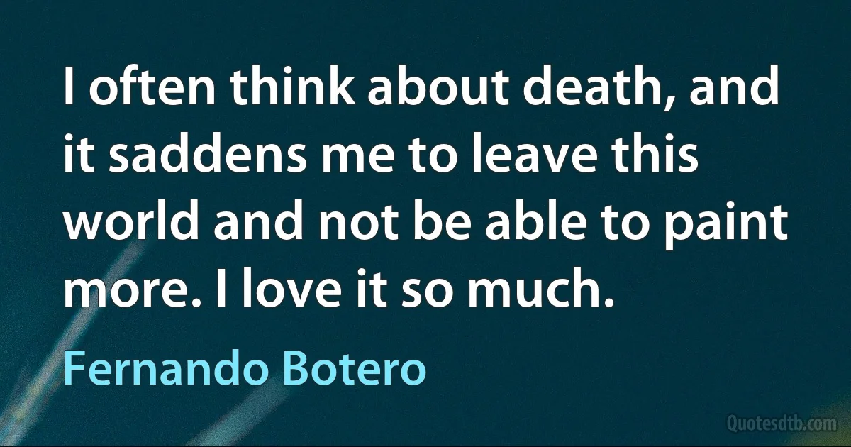 I often think about death, and it saddens me to leave this world and not be able to paint more. I love it so much. (Fernando Botero)