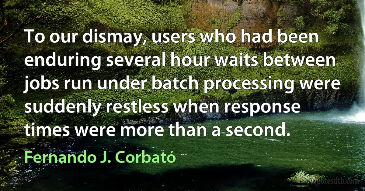 To our dismay, users who had been enduring several hour waits between jobs run under batch processing were suddenly restless when response times were more than a second. (Fernando J. Corbató)