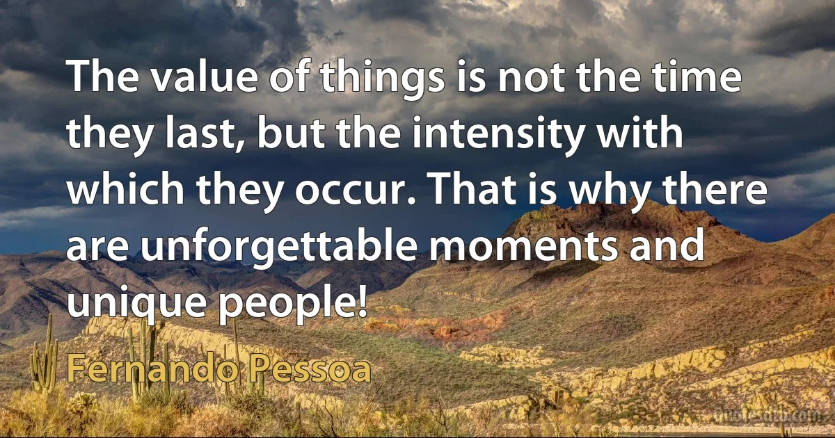 The value of things is not the time they last, but the intensity with which they occur. That is why there are unforgettable moments and unique people! (Fernando Pessoa)