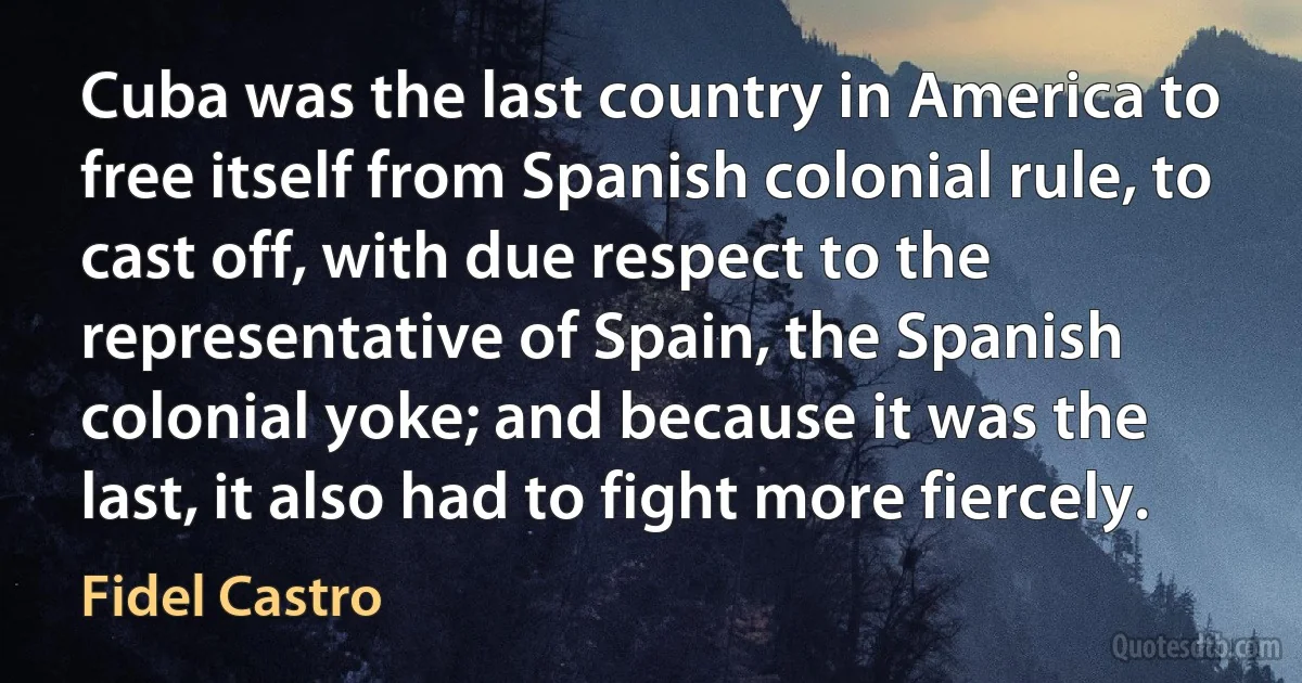 Cuba was the last country in America to free itself from Spanish colonial rule, to cast off, with due respect to the representative of Spain, the Spanish colonial yoke; and because it was the last, it also had to fight more fiercely. (Fidel Castro)