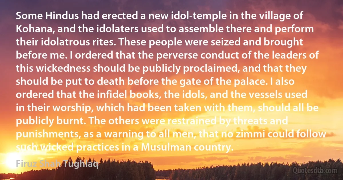 Some Hindus had erected a new idol-temple in the village of Kohana, and the idolaters used to assemble there and perform their idolatrous rites. These people were seized and brought before me. I ordered that the perverse conduct of the leaders of this wickedness should be publicly proclaimed, and that they should be put to death before the gate of the palace. I also ordered that the infidel books, the idols, and the vessels used in their worship, which had been taken with them, should all be publicly burnt. The others were restrained by threats and punishments, as a warning to all men, that no zimmi could follow such wicked practices in a Musulman country. (Firuz Shah Tughlaq)