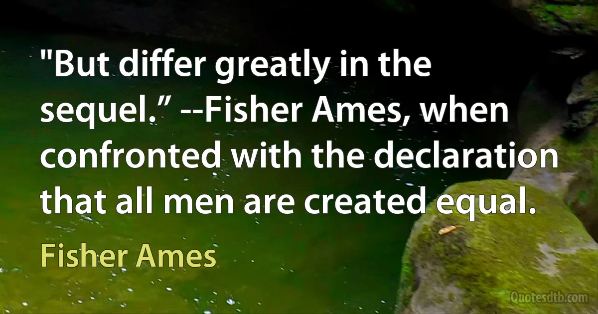 "But differ greatly in the sequel.” --Fisher Ames, when confronted with the declaration that all men are created equal. (Fisher Ames)