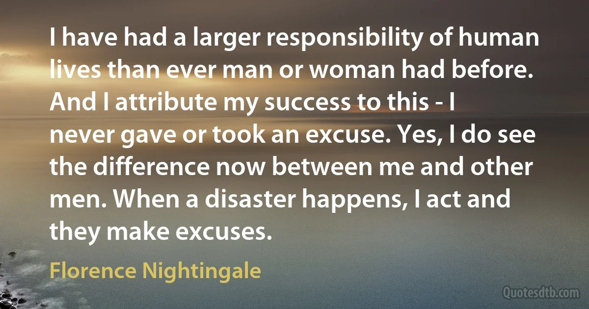 I have had a larger responsibility of human lives than ever man or woman had before. And I attribute my success to this - I never gave or took an excuse. Yes, I do see the difference now between me and other men. When a disaster happens, I act and they make excuses. (Florence Nightingale)