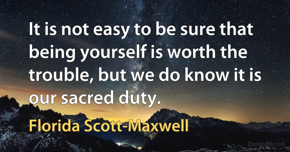 It is not easy to be sure that being yourself is worth the trouble, but we do know it is our sacred duty. (Florida Scott-Maxwell)