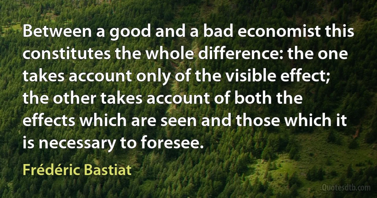 Between a good and a bad economist this constitutes the whole difference: the one takes account only of the visible effect; the other takes account of both the effects which are seen and those which it is necessary to foresee. (Frédéric Bastiat)