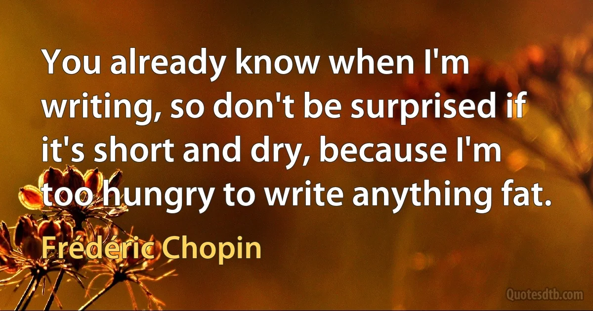 You already know when I'm writing, so don't be surprised if it's short and dry, because I'm too hungry to write anything fat. (Frédéric Chopin)