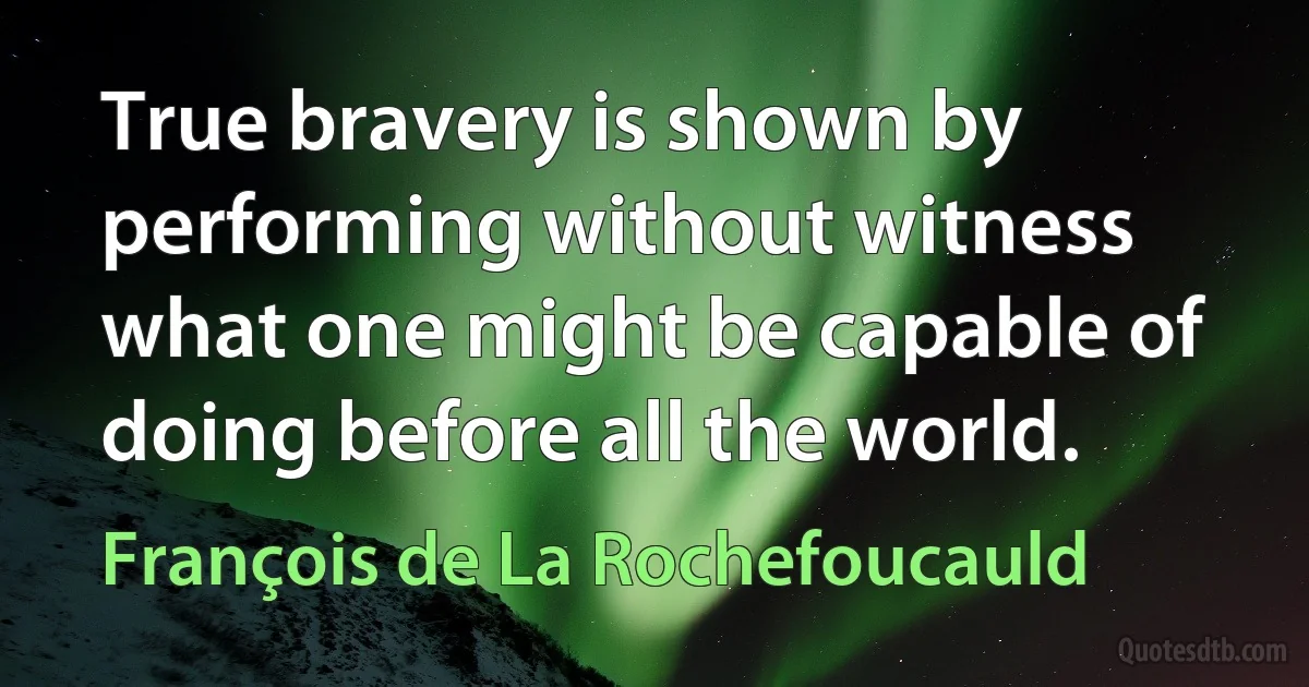 True bravery is shown by performing without witness what one might be capable of doing before all the world. (François de La Rochefoucauld)