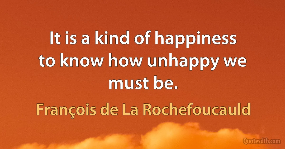 It is a kind of happiness to know how unhappy we must be. (François de La Rochefoucauld)