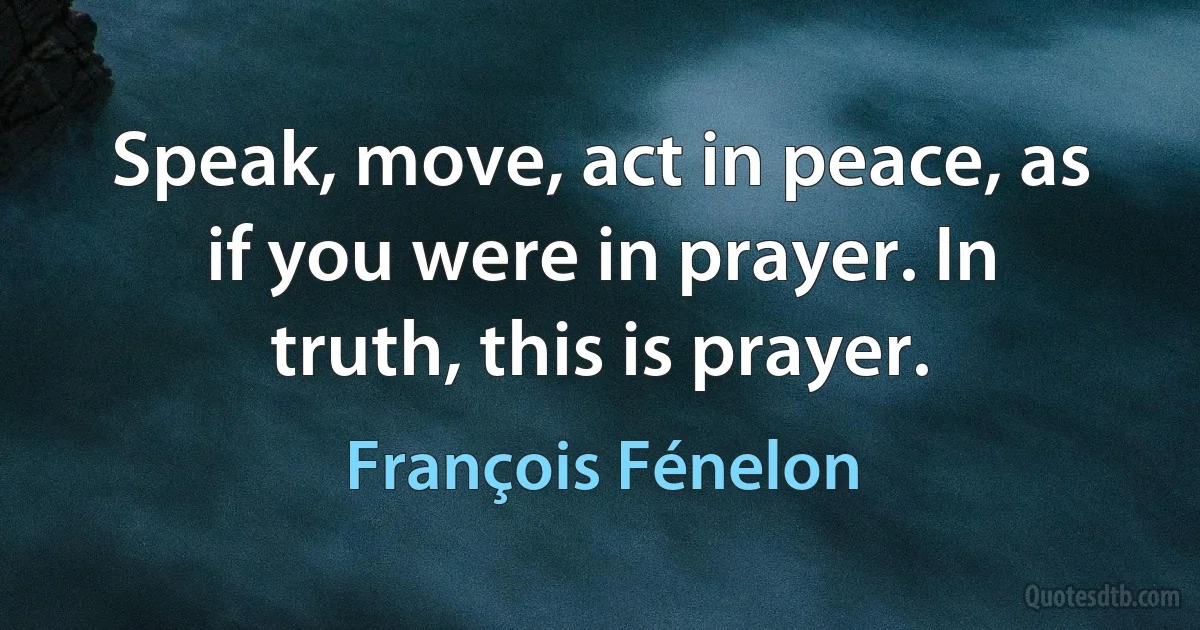 Speak, move, act in peace, as if you were in prayer. In truth, this is prayer. (François Fénelon)