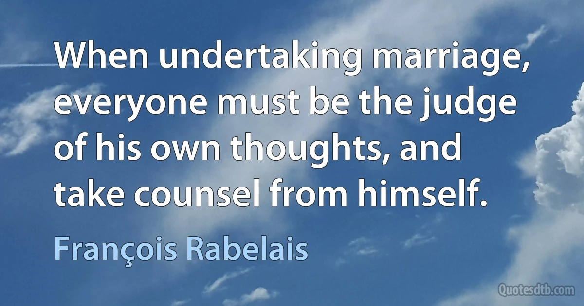 When undertaking marriage, everyone must be the judge of his own thoughts, and take counsel from himself. (François Rabelais)