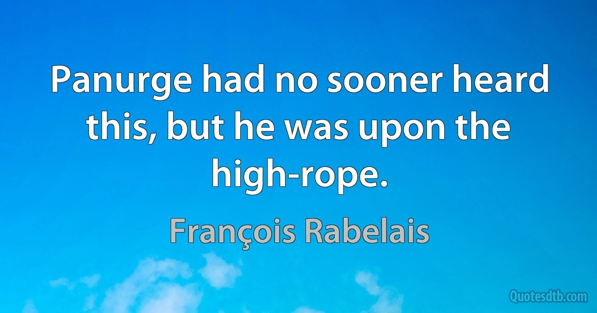 Panurge had no sooner heard this, but he was upon the high-rope. (François Rabelais)