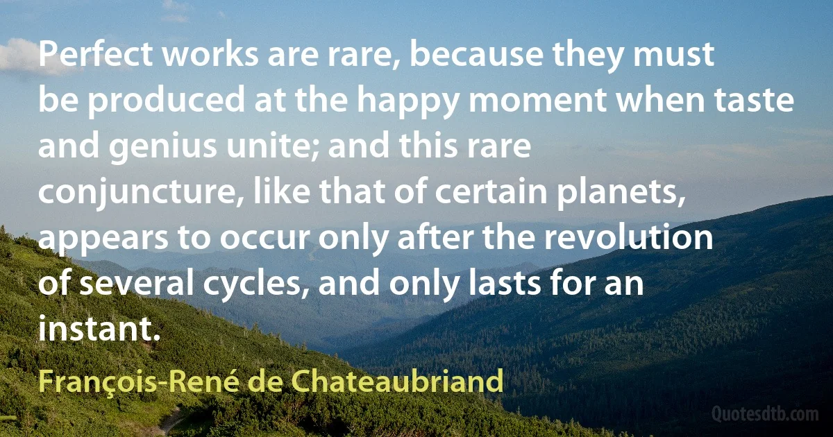 Perfect works are rare, because they must be produced at the happy moment when taste and genius unite; and this rare conjuncture, like that of certain planets, appears to occur only after the revolution of several cycles, and only lasts for an instant. (François-René de Chateaubriand)