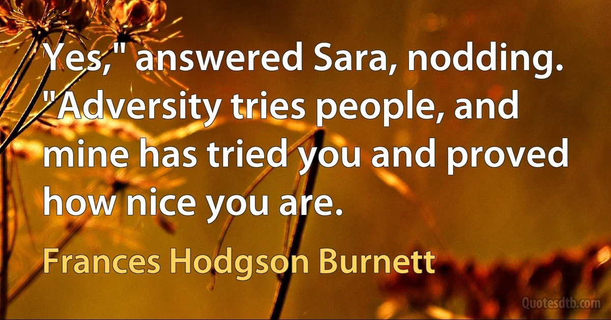 Yes," answered Sara, nodding. "Adversity tries people, and mine has tried you and proved how nice you are. (Frances Hodgson Burnett)