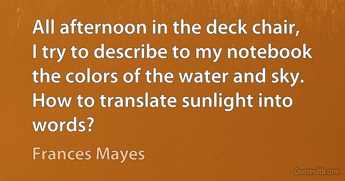 All afternoon in the deck chair, I try to describe to my notebook the colors of the water and sky. How to translate sunlight into words? (Frances Mayes)