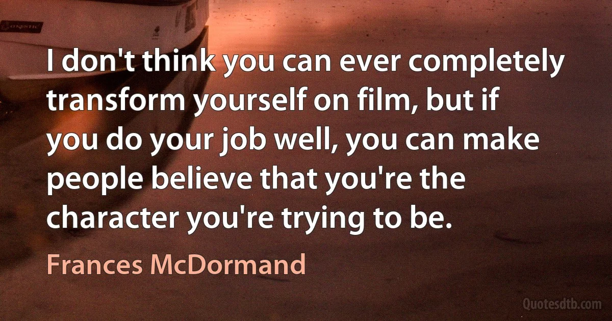 I don't think you can ever completely transform yourself on film, but if you do your job well, you can make people believe that you're the character you're trying to be. (Frances McDormand)