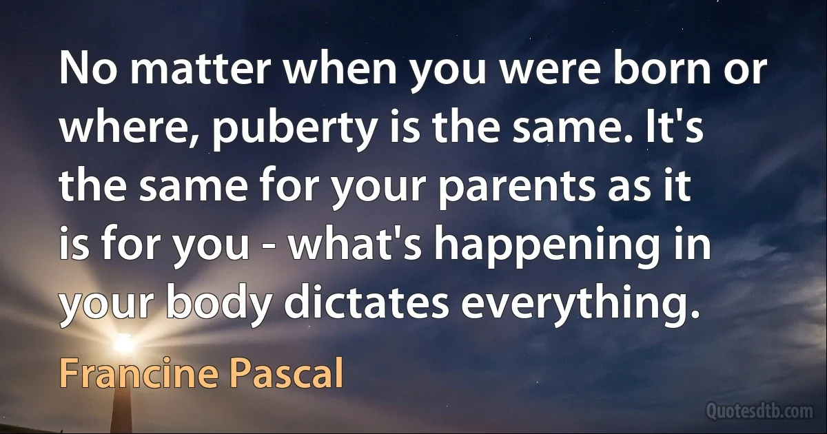 No matter when you were born or where, puberty is the same. It's the same for your parents as it is for you - what's happening in your body dictates everything. (Francine Pascal)