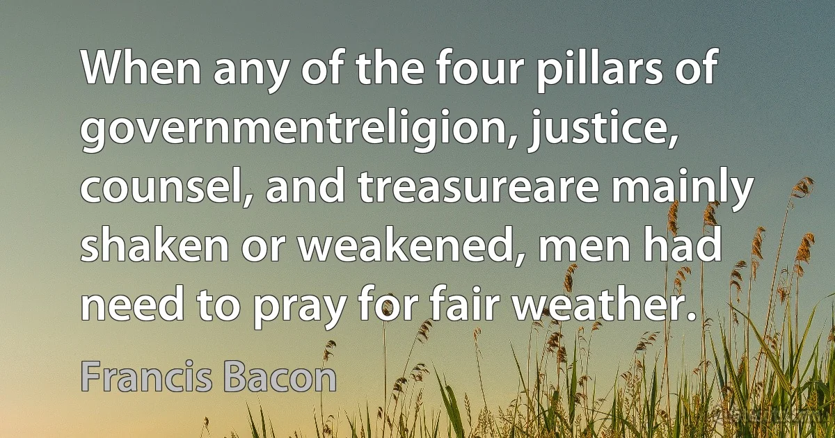 When any of the four pillars of governmentreligion, justice, counsel, and treasureare mainly shaken or weakened, men had need to pray for fair weather. (Francis Bacon)