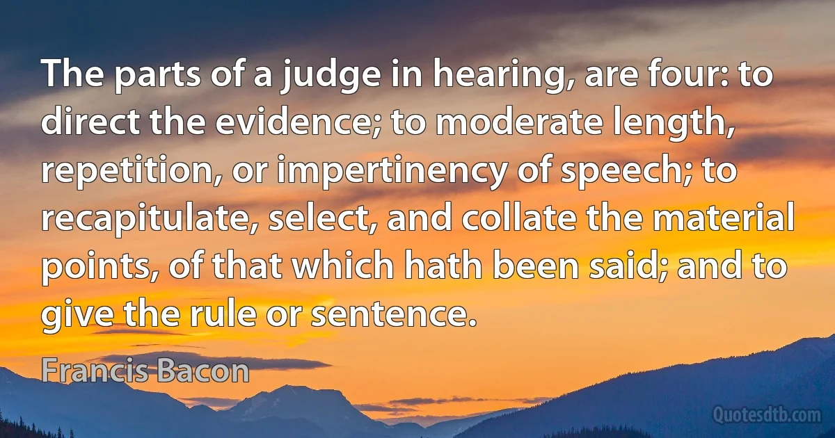 The parts of a judge in hearing, are four: to direct the evidence; to moderate length, repetition, or impertinency of speech; to recapitulate, select, and collate the material points, of that which hath been said; and to give the rule or sentence. (Francis Bacon)