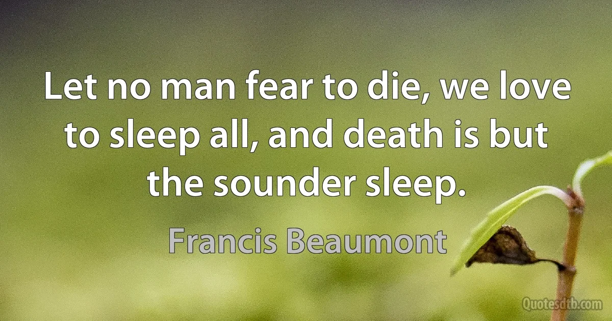 Let no man fear to die, we love to sleep all, and death is but the sounder sleep. (Francis Beaumont)