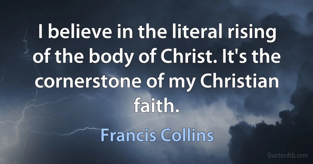 I believe in the literal rising of the body of Christ. It's the cornerstone of my Christian faith. (Francis Collins)