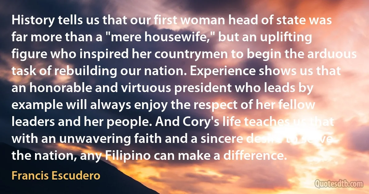 History tells us that our first woman head of state was far more than a "mere housewife," but an uplifting figure who inspired her countrymen to begin the arduous task of rebuilding our nation. Experience shows us that an honorable and virtuous president who leads by example will always enjoy the respect of her fellow leaders and her people. And Cory's life teaches us that with an unwavering faith and a sincere desire to serve the nation, any Filipino can make a difference. (Francis Escudero)