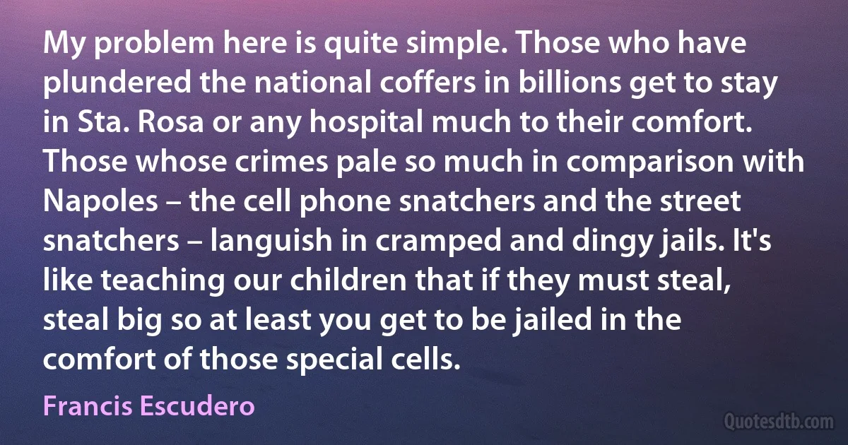 My problem here is quite simple. Those who have plundered the national coffers in billions get to stay in Sta. Rosa or any hospital much to their comfort. Those whose crimes pale so much in comparison with Napoles – the cell phone snatchers and the street snatchers – languish in cramped and dingy jails. It's like teaching our children that if they must steal, steal big so at least you get to be jailed in the comfort of those special cells. (Francis Escudero)