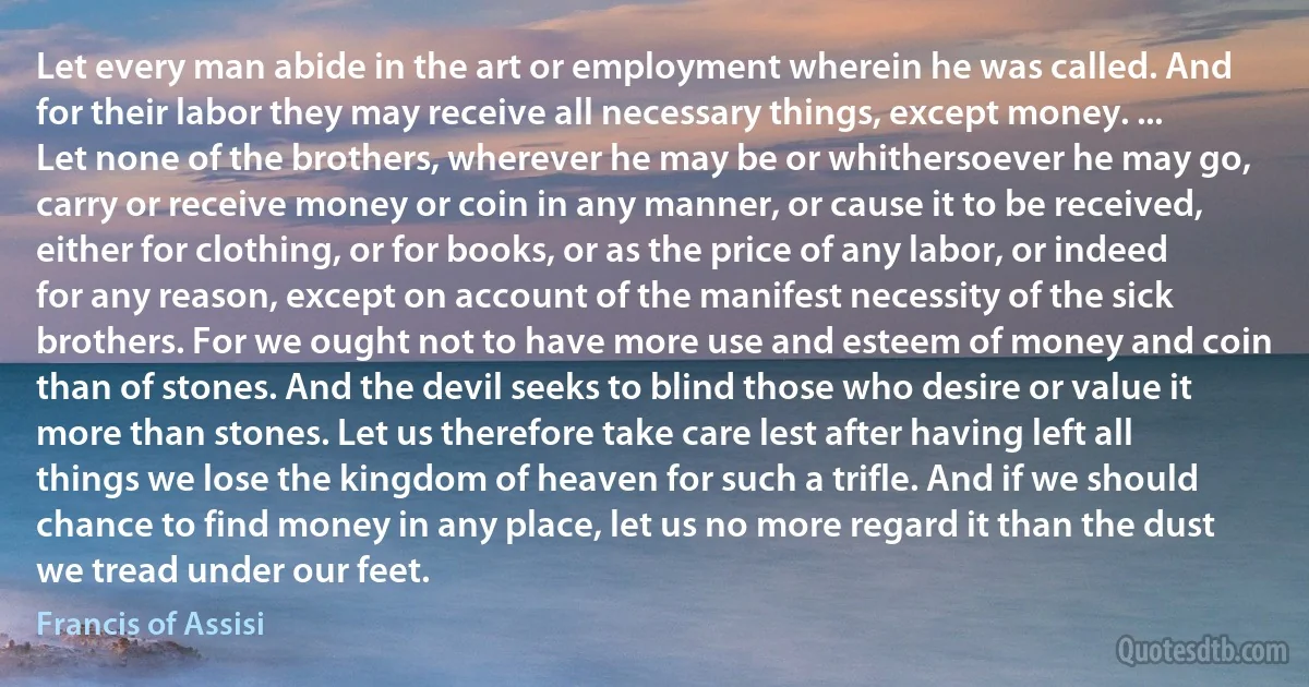 Let every man abide in the art or employment wherein he was called. And for their labor they may receive all necessary things, except money. ... Let none of the brothers, wherever he may be or whithersoever he may go, carry or receive money or coin in any manner, or cause it to be received, either for clothing, or for books, or as the price of any labor, or indeed for any reason, except on account of the manifest necessity of the sick brothers. For we ought not to have more use and esteem of money and coin than of stones. And the devil seeks to blind those who desire or value it more than stones. Let us therefore take care lest after having left all things we lose the kingdom of heaven for such a trifle. And if we should chance to find money in any place, let us no more regard it than the dust we tread under our feet. (Francis of Assisi)