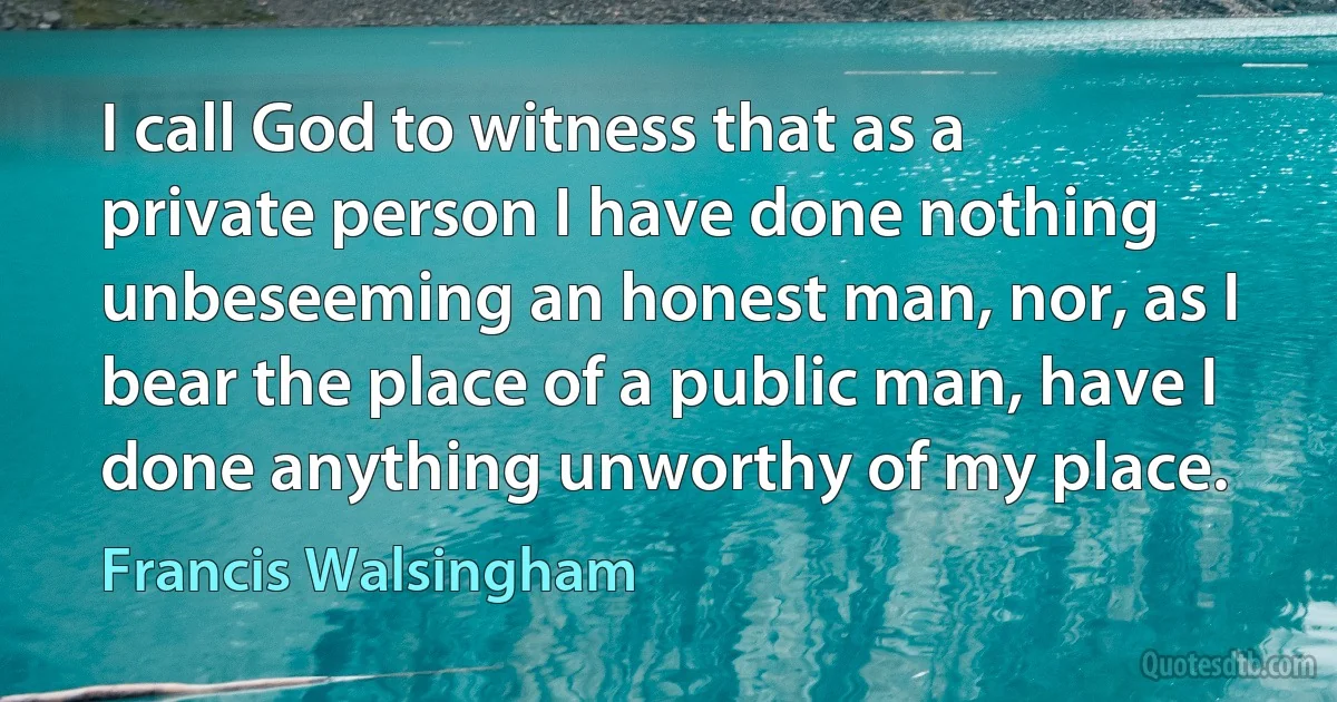 I call God to witness that as a private person I have done nothing unbeseeming an honest man, nor, as I bear the place of a public man, have I done anything unworthy of my place. (Francis Walsingham)