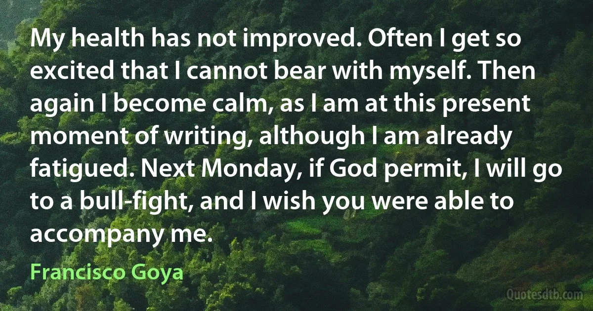 My health has not improved. Often I get so excited that I cannot bear with myself. Then again I become calm, as I am at this present moment of writing, although I am already fatigued. Next Monday, if God permit, I will go to a bull-fight, and I wish you were able to accompany me. (Francisco Goya)