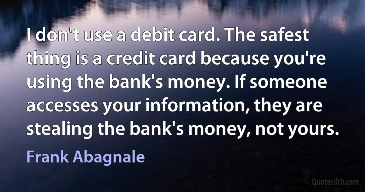 I don't use a debit card. The safest thing is a credit card because you're using the bank's money. If someone accesses your information, they are stealing the bank's money, not yours. (Frank Abagnale)