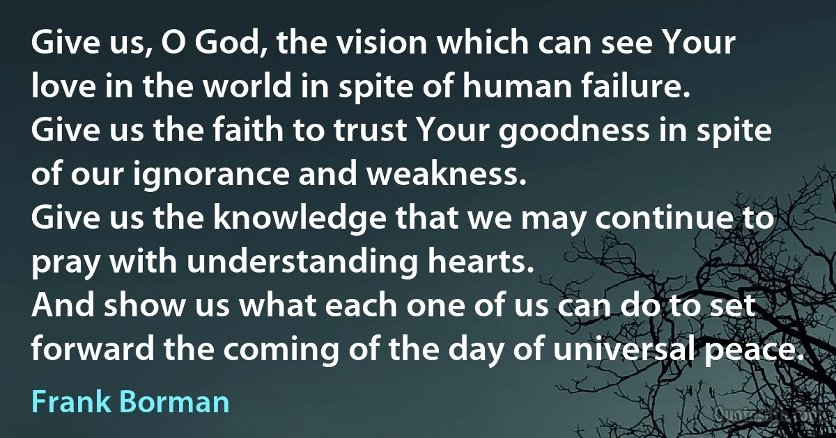 Give us, O God, the vision which can see Your love in the world in spite of human failure.
Give us the faith to trust Your goodness in spite of our ignorance and weakness.
Give us the knowledge that we may continue to pray with understanding hearts.
And show us what each one of us can do to set forward the coming of the day of universal peace. (Frank Borman)