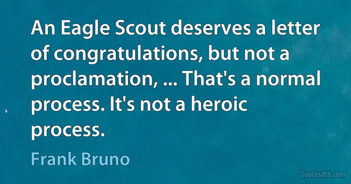 An Eagle Scout deserves a letter of congratulations, but not a proclamation, ... That's a normal process. It's not a heroic process. (Frank Bruno)