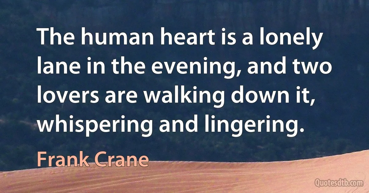 The human heart is a lonely lane in the evening, and two lovers are walking down it, whispering and lingering. (Frank Crane)