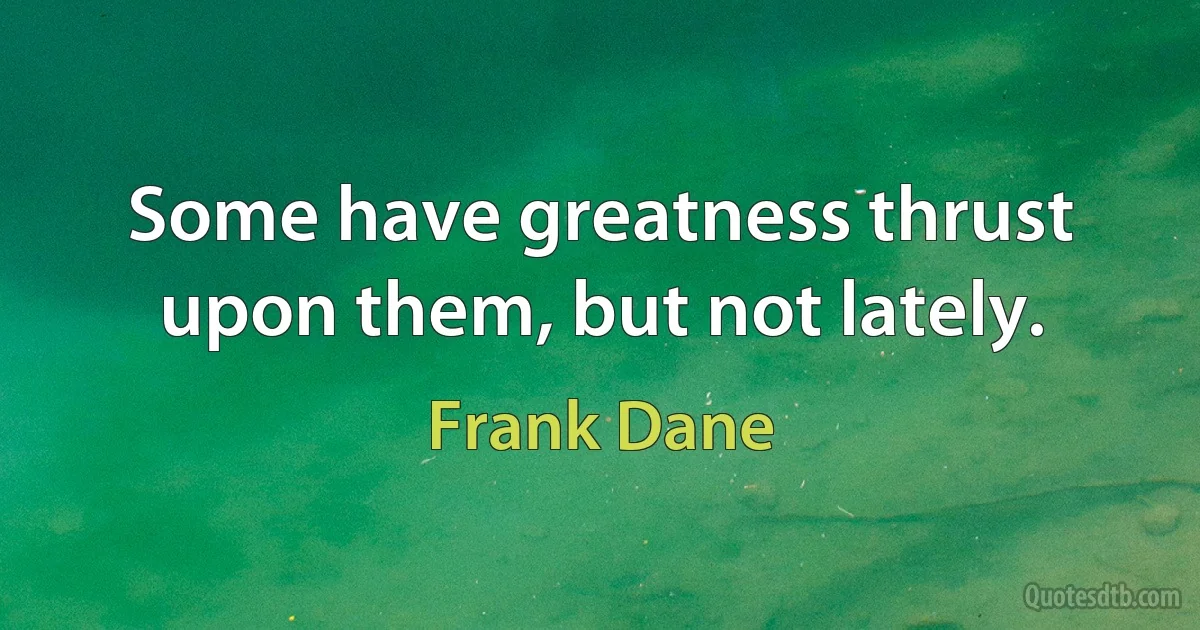 Some have greatness thrust upon them, but not lately. (Frank Dane)