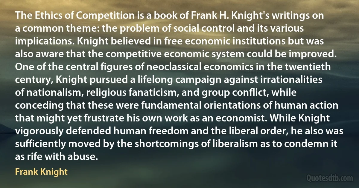 The Ethics of Competition is a book of Frank H. Knight's writings on a common theme: the problem of social control and its various implications. Knight believed in free economic institutions but was also aware that the competitive economic system could be improved. One of the central figures of neoclassical economics in the twentieth century, Knight pursued a lifelong campaign against irrationalities of nationalism, religious fanaticism, and group conflict, while conceding that these were fundamental orientations of human action that might yet frustrate his own work as an economist. While Knight vigorously defended human freedom and the liberal order, he also was sufficiently moved by the shortcomings of liberalism as to condemn it as rife with abuse. (Frank Knight)