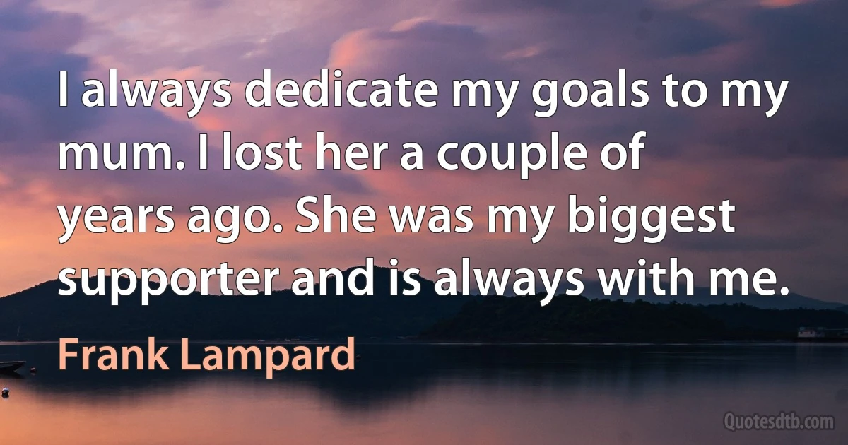 I always dedicate my goals to my mum. I lost her a couple of years ago. She was my biggest supporter and is always with me. (Frank Lampard)