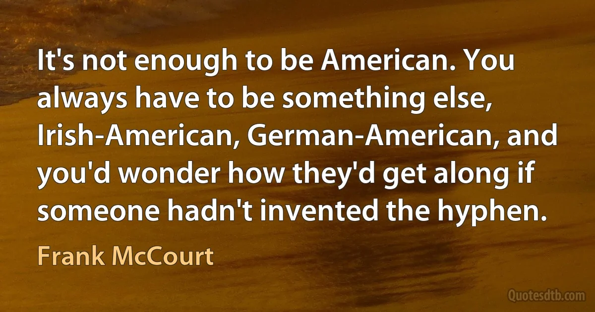 It's not enough to be American. You always have to be something else, Irish-American, German-American, and you'd wonder how they'd get along if someone hadn't invented the hyphen. (Frank McCourt)