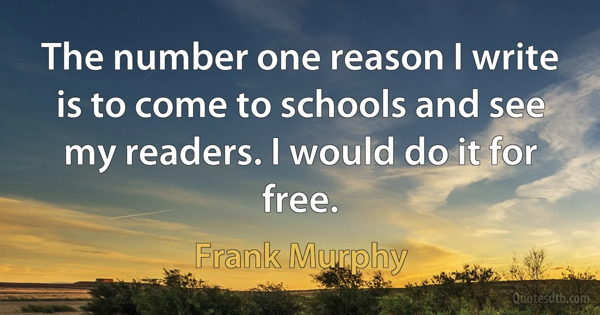 The number one reason I write is to come to schools and see my readers. I would do it for free. (Frank Murphy)