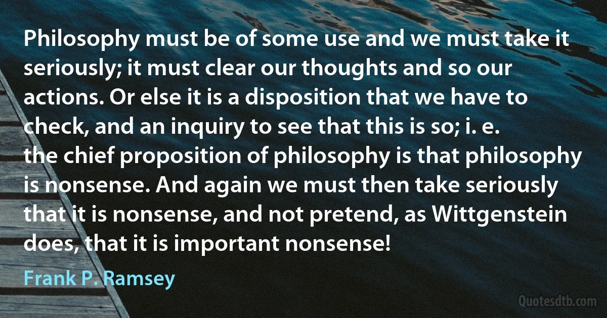 Philosophy must be of some use and we must take it seriously; it must clear our thoughts and so our actions. Or else it is a disposition that we have to check, and an inquiry to see that this is so; i. e. the chief proposition of philosophy is that philosophy is nonsense. And again we must then take seriously that it is nonsense, and not pretend, as Wittgenstein does, that it is important nonsense! (Frank P. Ramsey)