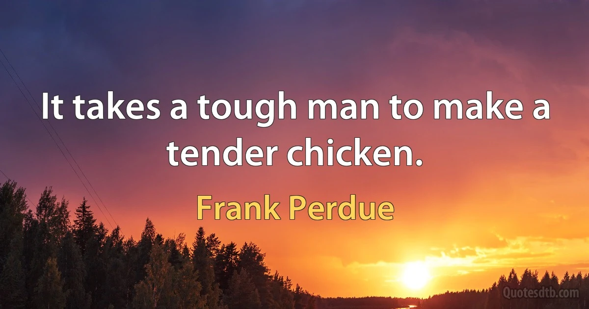 It takes a tough man to make a tender chicken. (Frank Perdue)