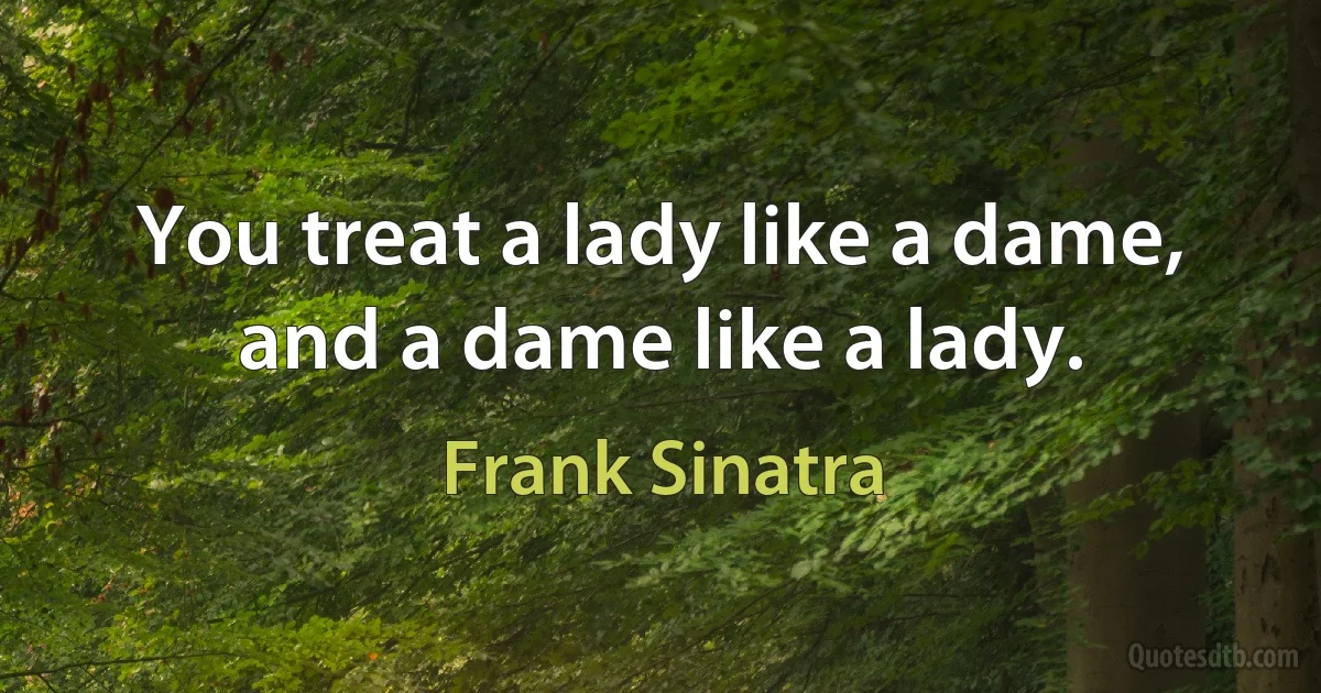 You treat a lady like a dame, and a dame like a lady. (Frank Sinatra)