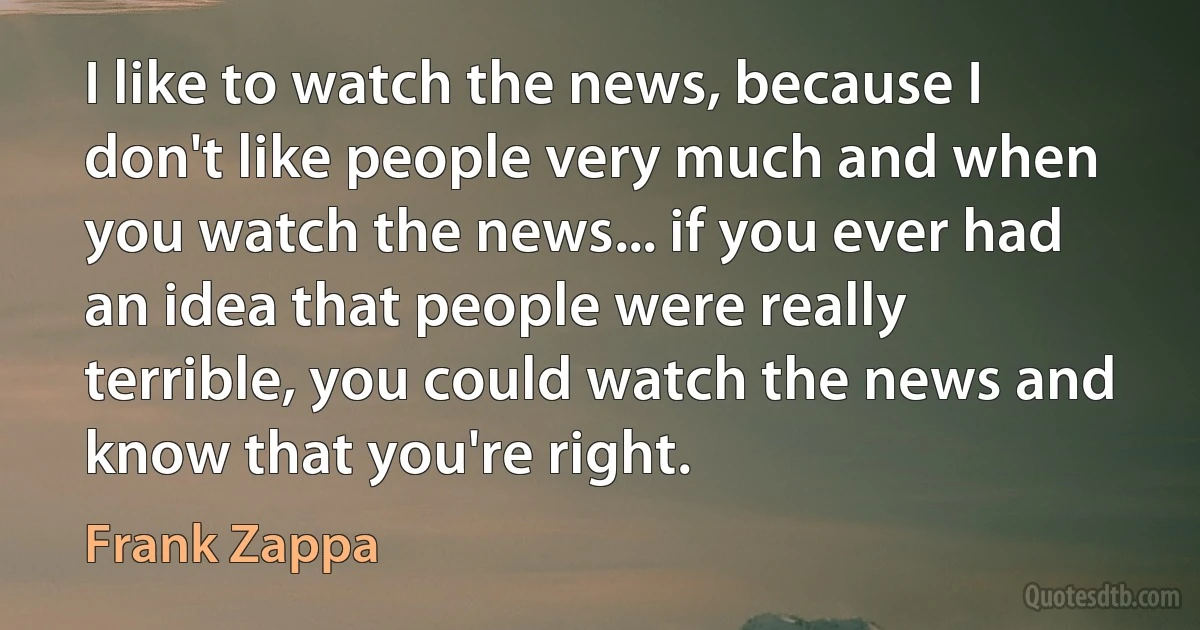 I like to watch the news, because I don't like people very much and when you watch the news... if you ever had an idea that people were really terrible, you could watch the news and know that you're right. (Frank Zappa)